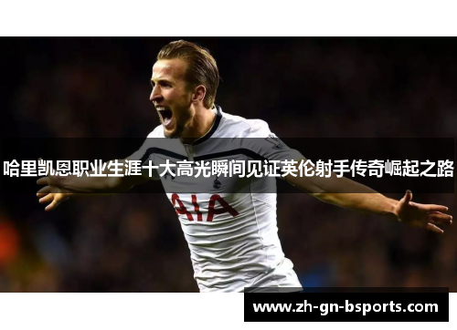 哈里凯恩职业生涯十大高光瞬间见证英伦射手传奇崛起之路