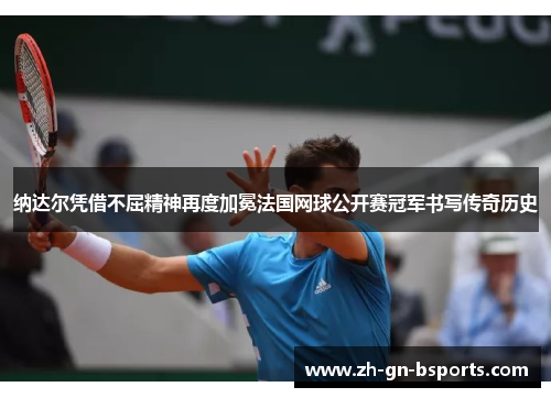 纳达尔凭借不屈精神再度加冕法国网球公开赛冠军书写传奇历史