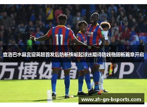 查洛巴水晶宫迎英超首发后防新核崛起球迷期待防线稳固新篇章开启